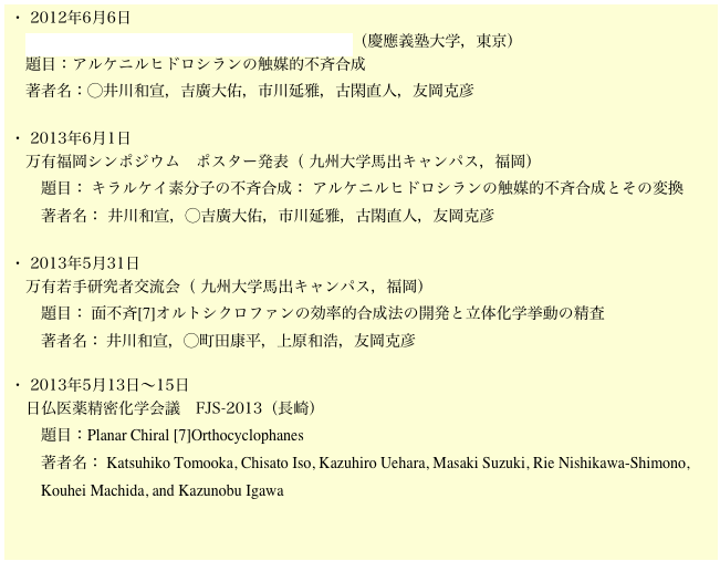 ・ 2012年6月6日
　第103回　有機合成シンポジウム2013年【春】（慶應義塾大学，東京）
　題目：アルケニルヒドロシランの触媒的不斉合成
　著者名：◯井川和宣，吉廣大佑，市川延雅，古閑直人，友岡克彦

・ 2013年6月1日
　万有福岡シンポジウム　ポスター発表（ 九州大学馬出キャンパス，福岡）
　　題目： キラルケイ素分子の不斉合成： アルケニルヒドロシランの触媒的不斉合成とその変換
　　著者名： 井川和宣，◯吉廣大佑，市川延雅，古閑直人，友岡克彦

・ 2013年5月31日
　万有若手研究者交流会（ 九州大学馬出キャンパス，福岡）
　　題目： 面不斉[7]オルトシクロファンの効率的合成法の開発と立体化学挙動の精査 
　　著者名： 井川和宣，◯町田康平，上原和浩，友岡克彦

・ 2013年5月13日〜15日
　日仏医薬精密化学会議　FJS-2013（長崎）
　　題目：Planar Chiral [7]Orthocyclophanes
　　著者名： Katsuhiko Tomooka, Chisato Iso, Kazuhiro Uehara, Masaki Suzuki, Rie Nishikawa-Shimono, 
　　Kouhei Machida, and Kazunobu Igawa

