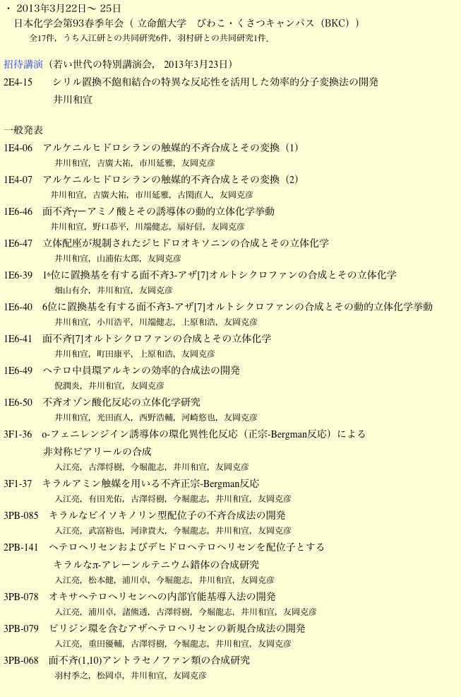・ 2013年3月22日〜 25日
　日本化学会第93春季年会（ 立命館大学　びわこ・くさつキャンパス（BKC））
　　　全17件，うち入江研との共同研究6件，羽村研との共同研究1件．

招待講演（若い世代の特別講演会， 2013年3月23日）
2E4-15　　シリル置換不飽和結合の特異な反応性を活用した効率的分子変換法の開発
　　　　　井川和宣

一般発表
1E4-06　アルケニルヒドロシランの触媒的不斉合成とその変換（1）
                        井川和宣，吉廣大祐，市川延雅，友岡克彦
1E4-07　アルケニルヒドロシランの触媒的不斉合成とその変換（2）
                        井川和宣，吉廣大祐，市川延雅，古閑直人，友岡克彦
1E6-46　面不斉γーアミノ酸とその誘導体の動的立体化学挙動
                        井川和宣，野口恭平，川端健志，扇好信，友岡克彦
1E6-47　立体配座が規制されたジヒドロオキソニンの合成とその立体化学
                        井川和宣，山浦佑太郎，友岡克彦
1E6-39　16位に置換基を有する面不斉3-アザ[7]オルトシクロファンの合成とその立体化学
                        畑山有介，井川和宣，友岡克彦
1E6-40　6位に置換基を有する面不斉3-アザ[7]オルトシクロファンの合成とその動的立体化学挙動
                        井川和宣，小川浩平，川端健志，上原和浩，友岡克彦
1E6-41　面不斉[7]オルトシクロファンの合成とその立体化学
                        井川和宣，町田康平，上原和浩，友岡克彦
1E6-49　ヘテロ中員環アルキンの効率的合成法の開発                        倪潤炎，井川和宣，友岡克彦
1E6-50　不斉オゾン酸化反応の立体化学研究                        井川和宣，光田直人，西野浩輔，河崎悠也，友岡克彦
3F1-36　o-フェニレンジイン誘導体の環化異性化反応（正宗-Bergman反応）による
                非対称ビアリールの合成                        入江亮，古澤将樹，今堀龍志，井川和宣，友岡克彦
3F1-37　キラルアミン触媒を用いる不斉正宗-Bergman反応                        入江亮，有田光佑，古澤将樹，今堀龍志，井川和宣，友岡克彦
3PB-085　キラルなビイソキノリン型配位子の不斉合成法の開発                        入江亮，武富裕也，河津貴大，今堀龍志，井川和宣，友岡克彦
2PB-141　ヘテロヘリセンおよびデヒドロヘテロヘリセンを配位子とする
                    キラルなπ-アレーンルテニウム錯体の合成研究                        入江亮，松本健，浦川卓，今堀龍志，井川和宣，友岡克彦
3PB-078　オキサヘテロヘリセンへの内部官能基導入法の開発                        入江亮，浦川卓，諸熊透，古澤将樹，今堀龍志，井川和宣，友岡克彦
3PB-079　ピリジン環を含むアザヘテロヘリセンの新規合成法の開発                        入江亮，重田優輔，古澤将樹，今堀龍志，井川和宣，友岡克彦
3PB-068　面不斉(1,10)アントラセノファン類の合成研究                        羽村季之，松岡卓，井川和宣，友岡克彦
