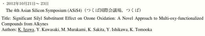 ・ 2012年10月21日〜 23日
　The 4th Asian Silicon Symposium (ASiS4)（つくば国際会議場，つくば）
Title: Significant Silyl Substituent Effect on Ozone Oxidation: A Novel Approach to Multi-oxy-functionalized Compounds from Alkynes
Authors: K. Igawa, Y. Kawasaki, M. Murakami, K. Sakita, Y. Ishikawa, K. Tomooka

