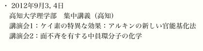 ・ 2012年9月3, 4日
　高知大学理学部　集中講義（高知）
　講演会1：ケイ素の特異な効果：アルキンの新しい官能基化法
　講演会2：面不斉を有する中員環分子の化学
