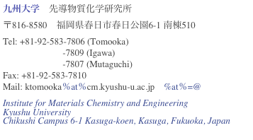 九州大学　先導物質化学研究所
〒816-8580　福岡県春日市春日公園6-1 南棟510
Tel: +81-92-583-7806 (Tomooka) 
                          -7809 (Igawa)
                          -7807 (Mutaguchi)
Fax: +81-92-583-7810
Mail: ktomooka％at％cm.kyushu-u.ac.jp　%at％=@
Institute for Materials Chemistry and Engineering
Kyushu University
Chikushi Campus 6-1 Kasuga-koen, Kasuga, Fukuoka, Japan
